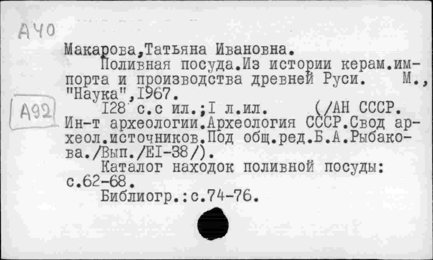 ﻿АЧО
Макарова,Татьяна Ивановна.
Поливная посуда.Из истории керам.импорта и производства древней Руси. М. "Наука”,1967.
128 с.с ил.;1 л.ил.	(/АН СССР.
Ин-т археологии.Археология СССР.Свод ар-хеол.источников.Под общ.ред.Б.А.Рыбакова. /Вып./Е1-38/).
Каталог находок поливной посуды: с.62-68.
Библиогр.; с.74-76.